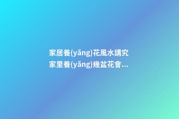 家居養(yǎng)花風水講究 家里養(yǎng)幾盆花會比較好